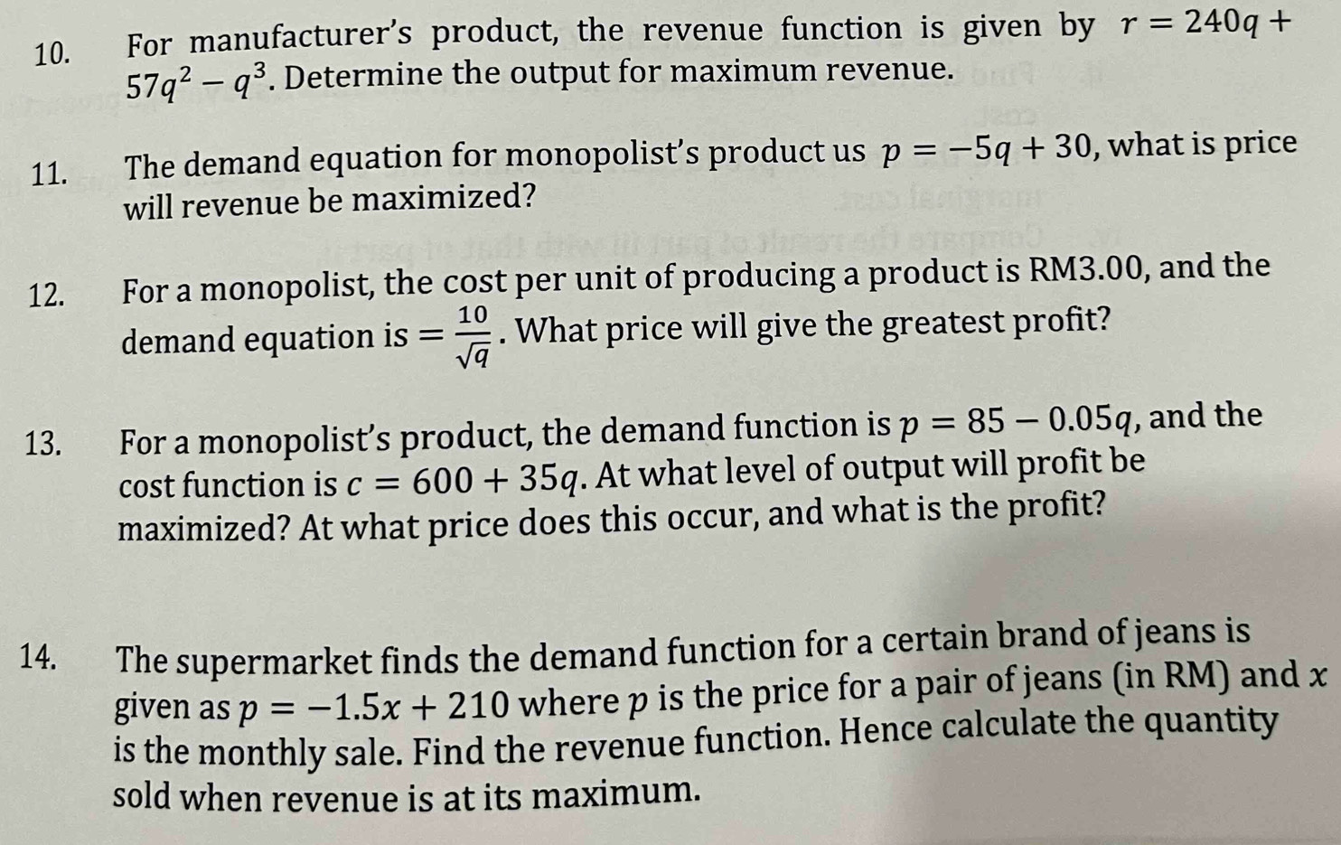 For manufacturer's product, the revenue function is given by r=240q+
57q^2-q^3. Determine the output for maximum revenue. 
11. The demand equation for monopolist’s product us p=-5q+30 , what is price 
will revenue be maximized? 
12. For a monopolist, the cost per unit of producing a product is RM3.00, and the 
demand equation is = 10/sqrt(q) . What price will give the greatest profit? 
13. For a monopolist’s product, the demand function is p=85-0.05q , and the 
cost function is c=600+35q. At what level of output will profit be 
maximized? At what price does this occur, and what is the profit? 
14. The supermarket finds the demand function for a certain brand of jeans is 
given as p=-1.5x+210 where p is the price for a pair of jeans (in RM) and x
is the monthly sale. Find the revenue function. Hence calculate the quantity 
sold when revenue is at its maximum.