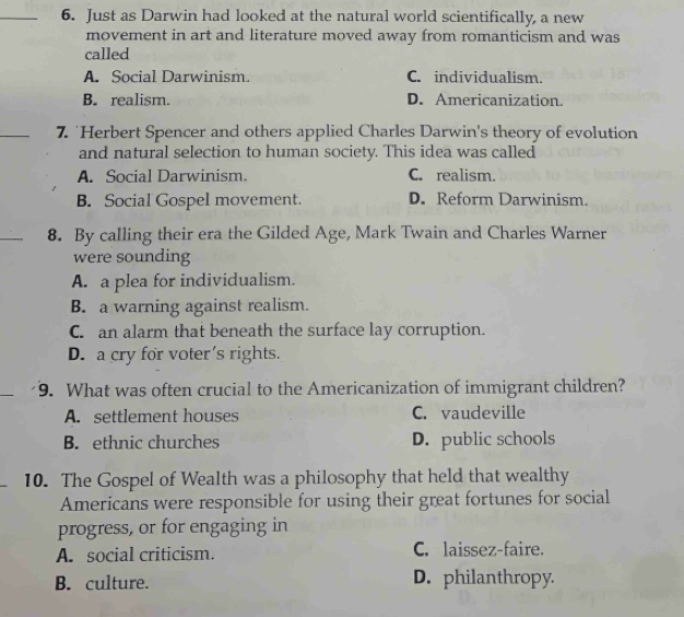 Just as Darwin had looked at the natural world scientifically, a new
movement in art and literature moved away from romanticism and was
called
A. Social Darwinism. C. individualism.
B. realism. D. Americanization.
_7. 'Herbert Spencer and others applied Charles Darwin's theory of evolution
and natural selection to human society. This idea was called
A. Social Darwinism. C. realism.
B. Social Gospel movement. D. Reform Darwinism.
_8. By calling their era the Gilded Age, Mark Twain and Charles Warner
were sounding
A. a plea for individualism.
B. a warning against realism.
C. an alarm that beneath the surface lay corruption.
D. a cry for voter's rights.
_
9. What was often crucial to the Americanization of immigrant children?
A. settlement houses C. vaudeville
B. ethnic churches D. public schools
10. The Gospel of Wealth was a philosophy that held that wealthy
Americans were responsible for using their great fortunes for social
progress, or for engaging in
A. social criticism. C. laissez-faire.
B. culture. D. philanthropy.