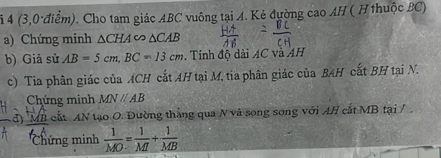 4 (3,0 điểm). Cho tam giác ABC vuông tại A. Kẻ đường cao AH ( H thuộc BC) 
a) Chứng minh △ CHAsim △ CAB
b) Giả sử AB=5cm, BC=13cm. Tính độ dài AC và AH 
c) Tia phân giác của ACH cắt AH tại M, tia phân giác của BAH cắt BH tại N. 
Chứng minh MNparallel AB
d) MB cắt AN tạo O. Đường thắng qua N và song song với AH cắt MB tại / . 
''Chứng minh  1/MO = 1/MI + 1/MB 