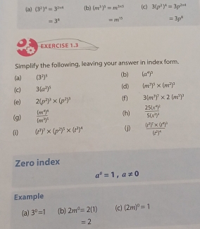 (3^2)^4=3^(2* 4) (b) (m^3)^5=m^(3* 5) (c) 3(p^2)^4=3p^(2* 4)
=3^1 =m^(15) =3p^8
EXERCISE 1.3 
Simplify the following, leaving your answer in index form. 
(a) (3^2)^3 (b) (a^4)^3
(d) 
(c) 3(a^2)^5 (m^3)^5* (m^2)^3
(e) 2(p^2)^3* (p^2)^3 (f) 3(m^3)^7* 2(m^5)^3
(g) frac (m^4)^4(m^2)^5 (h) frac 25(x^4)^25(x^2)^2
(i) (t^3)^7* (p^2)^5* (t^3)^4 (j) frac (s^2)^7* (r^4)^3(r^2)^4
Zero index
a^0=1,a!= 0
Example 
(a) 3^0=1 (b) 2m^0=2(1) (c) (2m)^0=1
=2