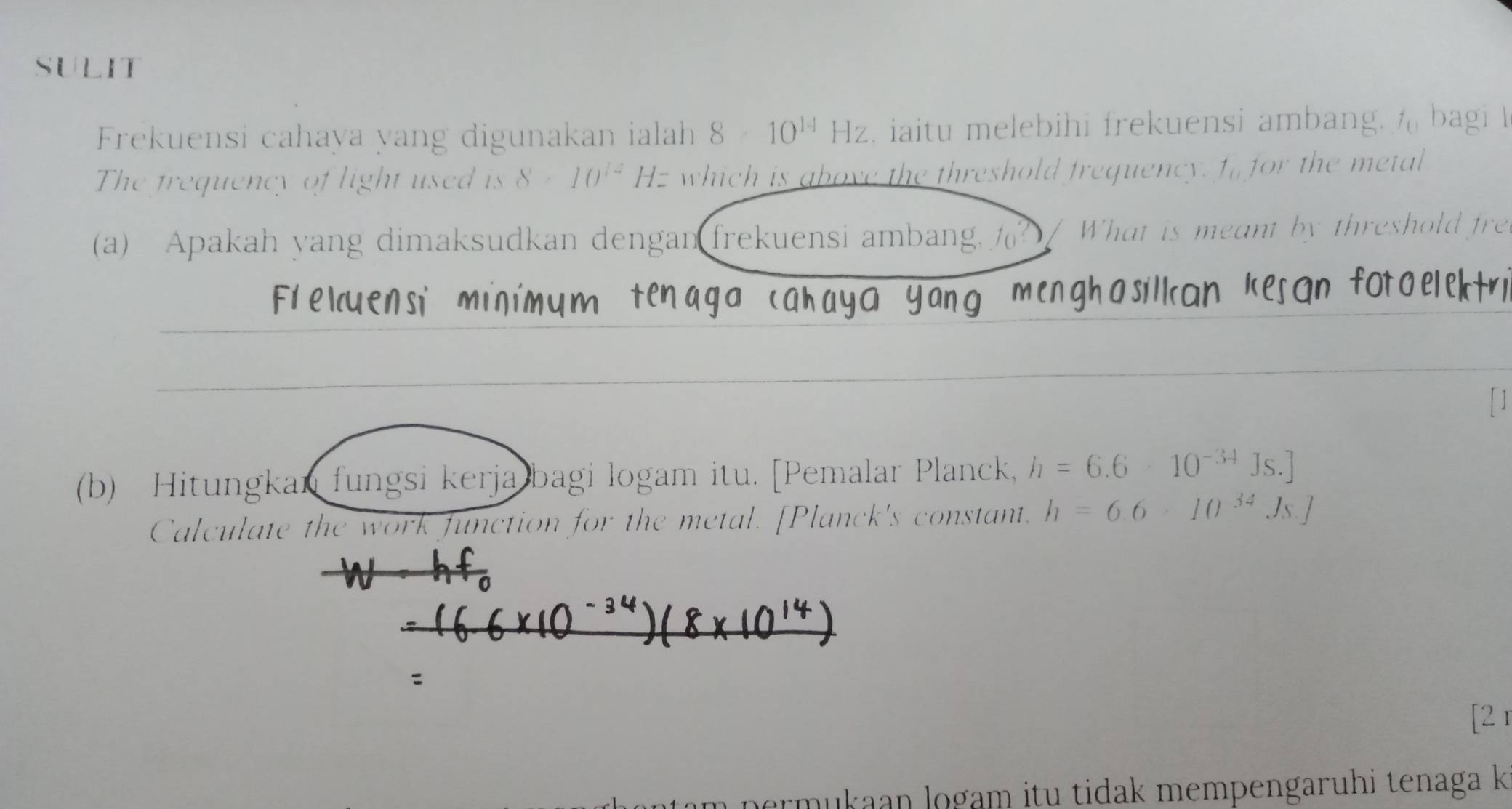 SULIT 
Frekuensi cahaya yang digunakan ialah 8* 10^(14)Hz. iaitu melebihi frekuensi ambang. % bagi I 
The trequency of light used is 8* 10^(12) Hz which is above the threshold frequency. ffor the metal 
(a) Apakah yang dimaksudkan dengan frekuensi ambang, ? / What is meant by threshold fre 
(b) Hitungkan fungsi kerja bagi logam itu. [Pemalar Planck, h=6.6* 10^(-34)Js. 
Calculate the work function for the metal. [Planck's constant, h=6.6* 10^(34)Js.]
: 
[2 r 
permukaan logam itu tidak mempengaruhi tenaga k