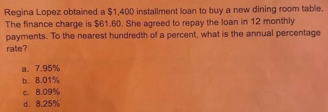 Regina Lopez obtained a $1,400 installment loan to buy a new dining room table.
The finance charge is $61.60. She agreed to repay the loan in 12 monthly
payments. To the nearest hundredth of a percent, what is the annual percentage
rate?
a. 7.95%
b. 8.01%
c. 8.09%
d. 8.25%