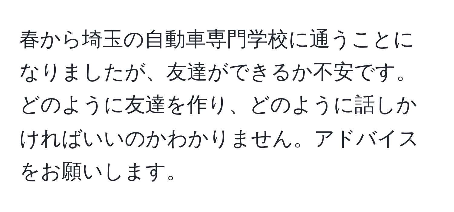 春から埼玉の自動車専門学校に通うことになりましたが、友達ができるか不安です。どのように友達を作り、どのように話しかければいいのかわかりません。アドバイスをお願いします。