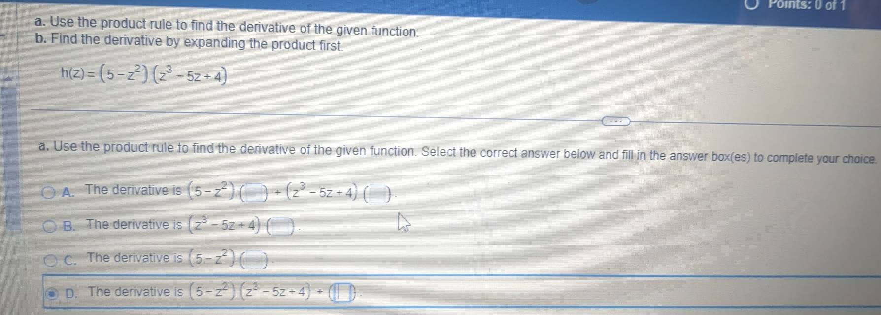 Use the product rule to find the derivative of the given function.
b. Find the derivative by expanding the product first
h(z)=(5-z^2)(z^3-5z+4)
a. Use the product rule to find the derivative of the given function. Select the correct answer below and fill in the answer box(es) to complete your choice.
A. The derivative is (5-z^2)(□ )+(z^3-5z+4) )
B. The derivative is (z^3-5z+4)(□ )
C. The derivative is (5-z^2)
D. The derivative is (5-z^2)(z^3-5z+4)+(□ )