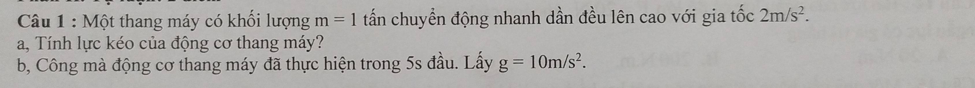 Một thang máy có khổi lượng m=1 tấn chuyển động nhanh dần đều lên cao với gia tốc 2m/s^2. 
a, Tính lực kéo của động cơ thang máy? 
b, Công mà động cơ thang máy đã thực hiện trong 5s đầu. Lấy g=10m/s^2.