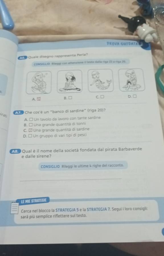 PROVA GUIDATA
Quale disegno rappresenta Perla?
CONSIGLIO. Rlleggí con attenzione il testo dalla riga 23 a riga 215.
1
A. 5 B.□ C. □ D. □
e Che cos'è un "banco di sardine" (riga 20)?
irat
A. □ Un tavolo da lavoro con tante sardine
B. □ Una grande quantità di tonni
C. À Una grande quantità di sardine
D. □ Un gruppo di vari típi di pesci
AB o Qual è il nome della società fondata dal pirata Barbaverde
e dalle sirene?
CONSIGLIO Rileggi le ultime 4 righe del racconto.
LE MIE STRATEGIE
Cerca nel blocco la STRATEGIA 5 e la STRATEGIA 7. Segui i loro consigli:
sarà piû semplice riflettere sul testo.