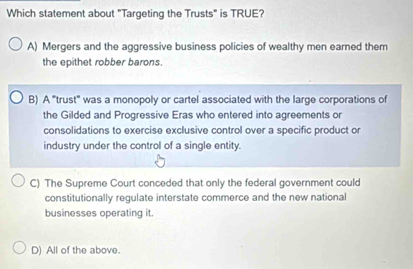 Which statement about "Targeting the Trusts" is TRUE?
A) Mergers and the aggressive business policies of wealthy men earned them
the epithet robber barons.
B) A "trust" was a monopoly or cartel associated with the large corporations of
the Gilded and Progressive Eras who entered into agreements or
consolidations to exercise exclusive control over a specific product or
industry under the control of a single entity.
C) The Supreme Court conceded that only the federal government could
constitutionally regulate interstate commerce and the new national
businesses operating it.
D) All of the above.