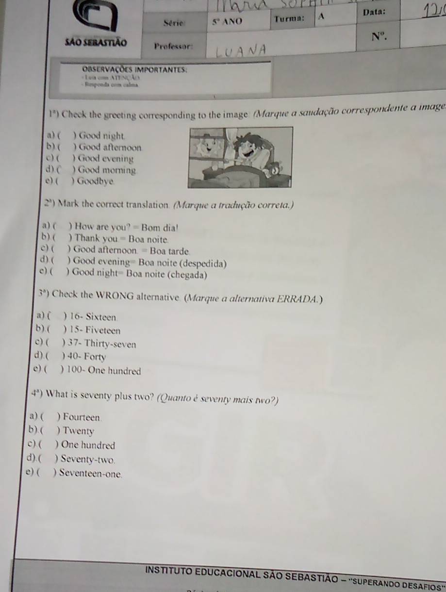 = Lea com ATTNÇÃO
Respenda com calma
1^a) Cheek the greeting corresponding to the image: (Marque a saudação correspondente a image)
a) ( ) Good night.
b) ( ) Good afternoon
c) ( ) Good evening
d). ( ) Good morning
e) ( ) Goodbye
2^3) Mark the correct translation. (Marque a tradução correta.)
a ) ( ) How are you? = Bom dia!
b) ( ) Thank you = Boa noite.
c) ( ) Good afternoon. = Boa tarde.
d) ( ) Good evening= Boa noite (despedida)
c) ( ) Good night= Boa noite (chegada)
3°) Check the WRONG alternative (Marque a alternativa ERRADA.)
a) ( ) 16- Sixteen
b).( ) 15- Fiveteen
c) ( ) 37- Thirty-seven
d).( ) 40- Forty
e) ( ) 100- One hundred
4^a) What is seventy plus two? (Quantoé seventy mais two?)
a) ( ) Fourteen
b).( ) Twenty
c) ( ) One hundred
d).( ) Seventy-two.
e) ( ) Seventeen-one.
INSTITUTO EDUCACIONAL SÃO SEBASTIÃO - ''SUPERANDO DESAFIOS''