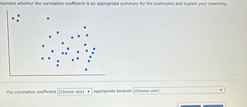 etermine whether the correlation coefficient is an appropriate summary for the scatterplot and explain your reasoning. 
The correlation coefficient (Choose one) appropriate because (Choose one)