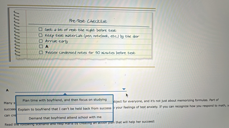 A 
Many s Plan time with boyfriend, and then focus on studying abject for everyone, and it's not just about memorizing formulas. Part of 
succeed Explain to boyfriend that I can’t be held back from success b your feelings of test anxiety. If you can recognize how you respond to math, y 
can cre 
Demand that boyfriend attend school with me 
Read the rollowing scenario and nelp Maria by creating an action plan that will help her succeed: