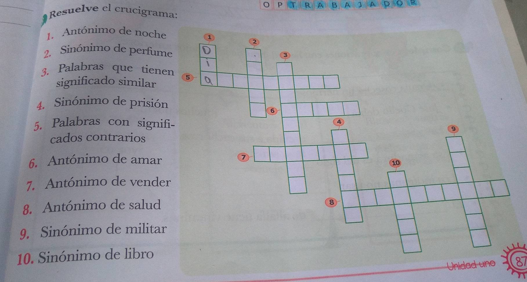 A B A ] A D D t 
_ Resuelve el crucigrama: 
_ 
1. Antónimo de noche 
2. Sinónimo de perfume 
3. Palabras que tiene 
significado similar 
4. Sinónimo de prisión 
5. Palabras con signif 
cados contrarios 
6. Antónimo de amar 
7. Antónimo de vender 
8. Antónimo de salud 
9. Sinónimo de militar 
10. Sinónimo de libro 
Unidad uno