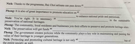 Nick: Thanks to the programme, Bai Choi artisans can pass down “ 
_ 
_ 

_ 
_ 
Phong: It is also of great importance to promote education on 42
to enhance national pride and patriotism. 
Nick: You're right. It is necessary ⁴ _in the sustainable 
preservation of national heritages. 
Phong: The community, local residents and businesses join their efforts to preserve and promote heritage sites. 
Nick: The preservation will get funds “_ . 
Phong: The government creates policies while the community plays a key role in maintaining and passing the 
value of their heritage to younger generations. 
Nick: Protecting and promoting cultural heritage is not only “ 
the entire society as well _but of