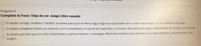 Pregunta 9 
Completa la frase: Deja de ser Juego Libre cuando: 
El adulto corrige, modela o "facilita" acciones para que el niño lo siga y logre las capacidades de su edad relacionadas con los objetivos del juego. 
El adulto establece límites en relación con la convivencia, el uso de los materiales y el tiempo disponible para jugar, dependiendo de la edad y la situación. 
El adulto permite que los niños determinen cuántos intentos o estrategias diferentes emplean para alcanzar sus propios objetivos y darle sentido a sus 
juegos.