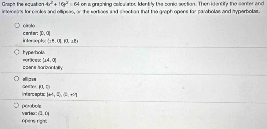 Graph the equation 4x^2+16y^2=64 on a graphing calculator. Identify the conic section. Then identify the center and
intercepts for circles and ellipses, or the vertices and direction that the graph opens for parabolas and hyperbolas.
circle
center: (0,0)
intercepts: (± 8,0), (0,± 8)
hyperbola
vertices: (± 4,0)
opens horizontally
ellipse
center: (0,0)
intercepts: (± 4,0), (0,± 2)
parabola
vertex: (0,0)
opens right