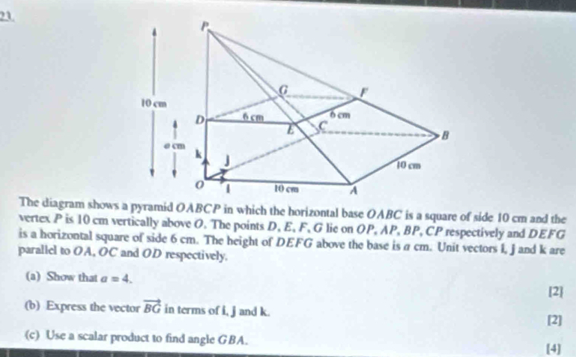 The diagram shows a pyramid OABCP in which the horizontal base OABC is a square of side 10 cm and the 
vertex P is 10 cm vertically above O. The points D, E, F, G lie on OP, AP, BP, CP respectively and DEFG
is a horizontal square of side 6 cm. The height of DEFG above the base is a cm. Unit vectors I, j and k are 
parallel to OA, OC and OD respectively. 
(a) Show that a=4. [2 
(b) Express the vector vector BG in terms of i, j and k. 
[2] 
(c) Use a scalar product to find angle GBA. 
[4]