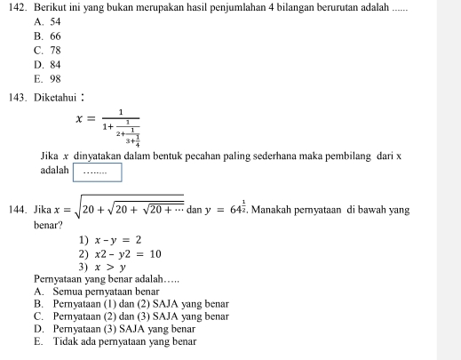 Berikut ini yang bukan merupakan hasil penjumlahan 4 bilangan berurutan adalah_
A. 54
B. 66
C. 78
D. 84
E. 98
143. Diketahui
x=frac 11+frac 12+frac 13+ 1/4 
Jika x dinyatakan dalam bentuk pecahan paling sederhana maka pembilang dari x
adalah □ 
144. Jika x=sqrt(20+sqrt 20+sqrt 20+·s )dany=64^(frac 1)2. Manakah peryataan di bawah yang
benar?
1) x-y=2
2) x2-y2=10
3) x>y
Pernyataan yang benar adalah….
A. Semua pernyataan benar
B. Pernyataan (1) dan (2) SAJA yang benar
C. Pernyataan (2) dan (3) SAJA yang benar
D. Pernyataan (3) SAJA yang benar
E. Tidak ada pernyataan yang benar