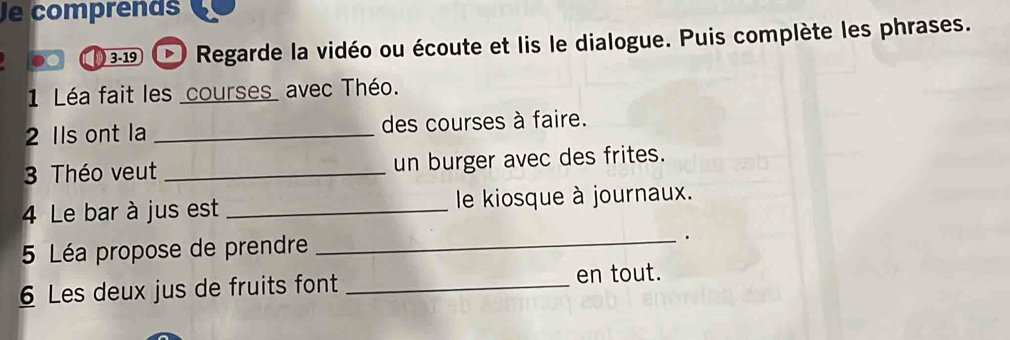 Je comprends 
3-19 Regarde la vidéo ou écoute et lis le dialogue. Puis complète les phrases. 
1 Léa fait les courses_ avec Théo. 
2 Ils ont la _des courses à faire. 
3 Théo veut _un burger avec des frites. 
4 Le bar à jus est _le kiosque à journaux. 
5 Léa propose de prendre 
_ 
. 
6 Les deux jus de fruits font _en tout.