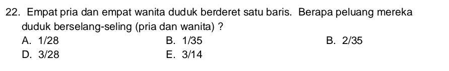 Empat pria dan empat wanita duduk berderet satu baris. Berapa peluang mereka
duduk berselang-seling (pria dan wanita) ?
A. 1/28 B. 1/35 B. 2/35
D. 3/28 E. 3/14