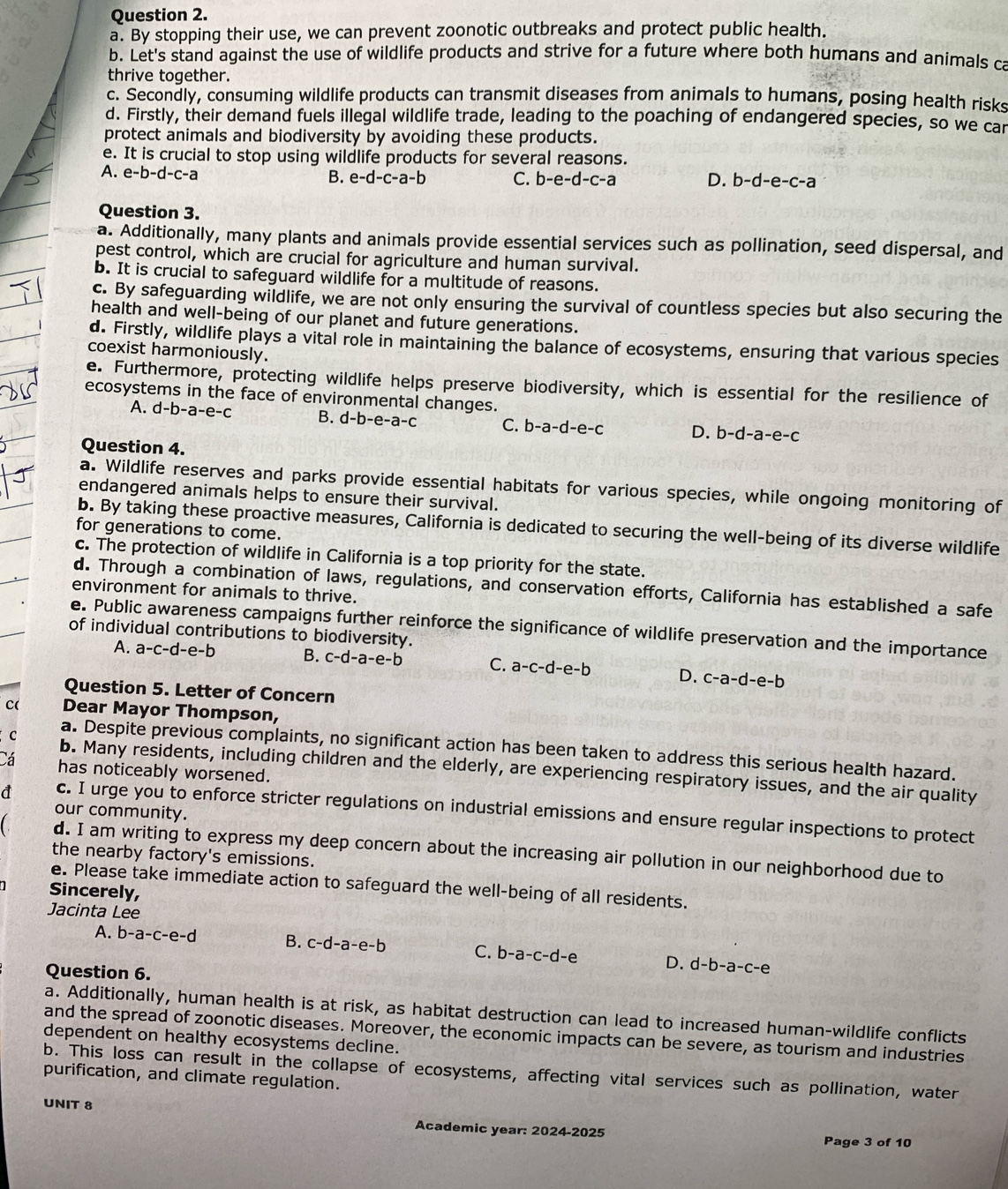 By stopping their use, we can prevent zoonotic outbreaks and protect public health.
b. Let's stand against the use of wildlife products and strive for a future where both humans and animals ca
thrive together.
c. Secondly, consuming wildlife products can transmit diseases from animals to humans, posing health risks
d. Firstly, their demand fuels illegal wildlife trade, leading to the poaching of endangered species, so we car
protect animals and biodiversity by avoiding these products.
e. It is crucial to stop using wildlife products for several reasons.
A. e-b-d-c-a
B. e-d-c-a-b C. b-e-d-c-a D. b-d-e-c-a
Question 3.
a. Additionally, many plants and animals provide essential services such as pollination, seed dispersal, and
pest control, which are crucial for agriculture and human survival.
b. It is crucial to safeguard wildlife for a multitude of reasons.
c. By safeguarding wildlife, we are not only ensuring the survival of countless species but also securing the
health and well-being of our planet and future generations.
d. Firstly, wildlife plays a vital role in maintaining the balance of ecosystems, ensuring that various species
coexist harmoniously.
e. Furthermore, protecting wildlife helps preserve biodiversity, which is essential for the resilience of
ecosystems in the face of environmental changes.
A. d-b-a-e-c B. d-b-e-a-c C. b-a-d-e-c D. b-d-a-e-c
Question 4.
a. Wildlife reserves and parks provide essential habitats for various species, while ongoing monitoring of
endangered animals helps to ensure their survival.
b. By taking these proactive measures, California is dedicated to securing the well-being of its diverse wildlife
for generations to come.
c. The protection of wildlife in California is a top priority for the state.
d. Through a combination of laws, regulations, and conservation efforts, California has established a safe
environment for animals to thrive.
e. Public awareness campaigns further reinforce the significance of wildlife preservation and the importance
of individual contributions to biodiversity.
A. a-c-d-e-b B. c-d-a-e-b C. a-c-d-e-b D. c-a-d-e-b
Question 5. Letter of Concern
c( Dear Mayor Thompson,
a. Despite previous complaints, no significant action has been taken to address this serious health hazard.
C b. Many residents, including children and the elderly, are experiencing respiratory issues, and the air quality
Cá has noticeably worsened.
our community.
đ c. I urge you to enforce stricter regulations on industrial emissions and ensure regular inspections to protect
d. I am writing to express my deep concern about the increasing air pollution in our neighborhood due to
the nearby factory's emissions.
e. Please take immediate action to safeguard the well-being of all residents.
Sincerely,
Jacinta Lee
A. b-a-c-e-d B. c-d-a-e-b C. b-a-c-d-e D. d-b-a-c-e
Question 6.
a. Additionally, human health is at risk, as habitat destruction can lead to increased human-wildlife conflicts
and the spread of zoonotic diseases. Moreover, the economic impacts can be severe, as tourism and industries
dependent on healthy ecosystems decline.
b. This loss can result in the collapse of ecosystems, affecting vital services such as pollination, water
purification, and climate regulation.
UNIT 8 Academic year: 2024-2025
Page 3 of 10