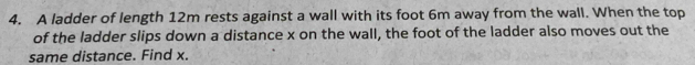 A ladder of length 12m rests against a wall with its foot 6m away from the wall. When the top 
of the ladder slips down a distance x on the wall, the foot of the ladder also moves out the 
same distance. Find x.