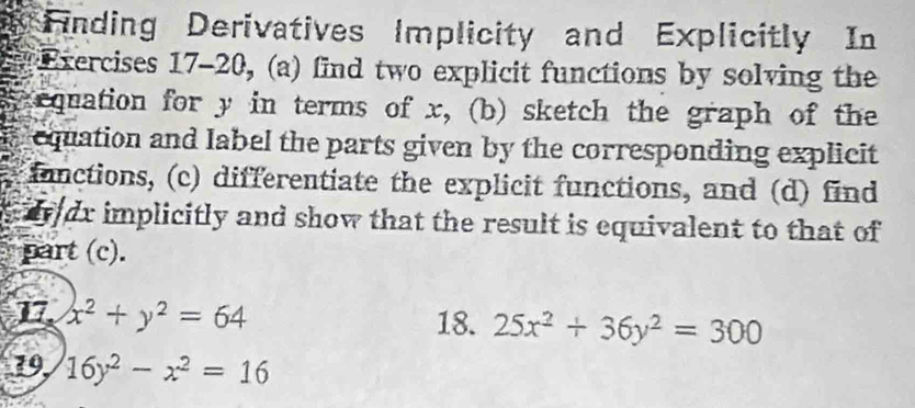 Finding Derivatives Implicity and Explicitly In
Exercises 17-20, (a) find two explicit functions by solving the
equation for y in terms of x, (b) sketch the graph of the
equation and label the parts given by the corresponding explicit
fanctions, (c) differentiate the explicit functions, and (d) find
wdr implicitly and show that the result is equivalent to that of
part (c).
17 x^2+y^2=64 18. 25x^2+36y^2=300
19, 16y^2-x^2=16