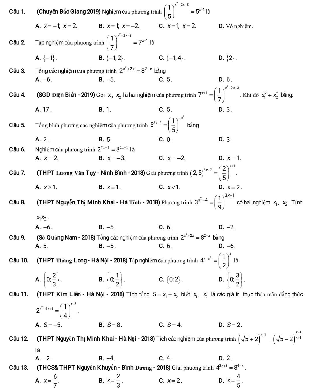 (Chuyên Bắc Giang 2019) Nghiệm của phương trình ( 1/5 )^x^2-2x-3=5^(x+1)la
A. x=-1;x=2. B. x=1;x=-2. C. x=1;x=2. D. Vô nghiệm.
Câu 2.  Tập nghiệm của phương trình ( 1/7 )^x^2-2x-3=7^(x+1)la
A.  -1 . B.  -1;2 . C.  -1;4 . D.  2 .
Câu 3. Tổng các nghiệm của phương trình 2^(x^2)+2x=8^(2-x)bang
A. -6. B. −5. C. 5. D. 6 .
Câu 4. (SGD Điện Biên - 2019) Gọi x, X_2 là hai nghiệm của phương trình 7^(x+1)=( 1/7 )^x^2-2x-3. Khi đó x_1^(2+x_2^2 bằng:
A. 17 . B. 1. C. 5. D. 3.
Câu 5. Tổng bình phương các nghiệm của phương trình 5^3x-2)=( 1/5 )^-x^2 bằng
A. 2. B. 5. C. 0 . D. 3.
Câu 6.  Nghiệm của phương trình 2^(7x-1)=8^(2x-1) là
A. x=2. B. x=-3. C. x=-2. D. x=1.
Câu 7. (THPT Lương Văn Tụy - Ninh Bình - 2018) Giải phương trình (2,5)^5x-7=( 2/5 )^x+1.
A. x≥ 1. B. x=1. C. x<1. D. x=2.
Câu 8. (THPT Nguyễn Thị Minh Khai - Hà Tĩnh - 2018) Phương trình 3^(x^2)-4=( 1/9 )^3x-1 có hai nghiệm x_1,x_2. Tính
x_1x_2.
A. -6. B. -5. C. 6 . D. -2.
Câu 9. (Sở Quảng Nam - 2018) Tổng các nghiệm của phương trình 2^(x^2)+2x=8^(2-x) binc
A. 5. B. -5. C.6 . D. -6.
Câu 10. (THPT Thăng Long - Hà Nội - 2018) Tập nghiệm của phương trình 4^(x-x^2)=( 1/2 )^x là
A.  0; 2/3  .  0; 1/2  .  0;2 . D.  0; 3/2  .
B.
C.
Câu 11. (THPT Kim Liên - Hà Nội - 2018) Tính tổng S=x_1+x_2 bi ết x_1,x_2 là các giá trị thực thỏa mãn đẳng thức
2^(x^2)-6x+1=( 1/4 )^x-3.
A. S=-5. B. S=8. C. S=4. D. S=2.
Câu 12. (THPT Nguyễn Thị Minh Khai - Hà Nội - 2018) Tích các nghiệm của phương trình (sqrt(5)+2)^x-1=(sqrt(5)-2)^ (x-1)/x+1 
là
A. -2 . B. -4. C. 4 . D. 2.
Câu 13. (THCS& THPT Nguyễn Khuyến - Bình Dương - 2018) Giải phương trình 4^(2x+3)=8^(4-x).
A. x= 6/7 . x= 2/3 . C. x=2. D. x= 4/5 .
B.