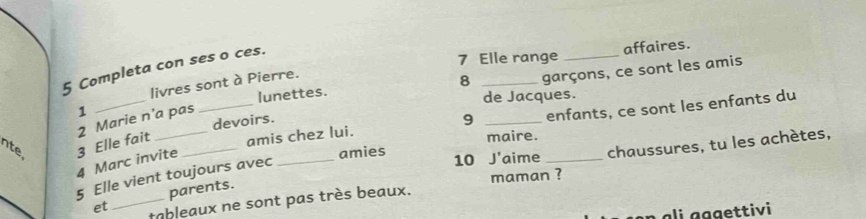 Completa con ses o ces. 
affaires. 
7 Elle range_ 
livres sont à Pierre. 
garçons, ce sont les amis 
1 __lunettes. 8 _de Jacques. 
amis chez lui. 9 _enfants, ce sont les enfants du 
2 Marie n’a pas 
nte 3 Elle fait __devoirs. 
maire. 
4 Marc invite 
5 Elle vient toujours avec_ 
amies 10 J'aime_ 
chaussures, tu les achètes, 
parents. 
et _tableaux ne sont pas très beaux. maman ? 
gge ttivi