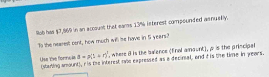 Rob has $7,869 in an account that earns 13% interest compounded annually. 
To the nearest cent, how much will he have in 5 years? 
Use the formula B=p(1+r)^t , where B is the balance (final amount), p is the principal 
(starting amount), r is the interest rate expressed as a decimal, and t is the time in years.