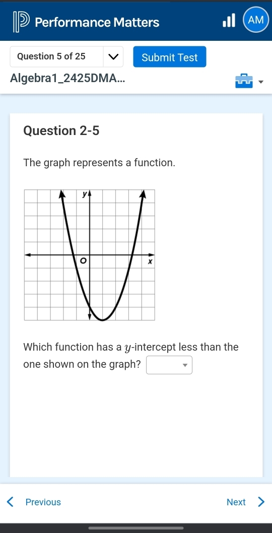 Performance Matters 
AM 
Question 5 of 25 Submit Test 
Algebra1_2425DMA... 
Question 2-5 
The graph represents a function. 
Which function has a y-intercept less than the 
one shown on the graph? □ 
Previous Next