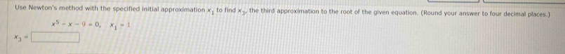 Use Newton's method with the specified initial approximation x_1 to find x_3 , the third approximation to the root of the given equation. (Round your answer to four decimal places.)
x^5-x-9=0, x_1=1
x_3=□