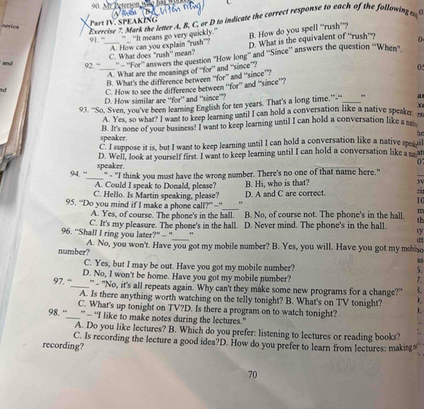 Mark the letter A, B, C, or D to indicate the correct response to each of the following d a
Part IV. SPEAKING
nerica 0
91. “ ___ "_ "It means go very quickly." B. How do you spell “rush”?
A. How can you explain "rush”?
C. What does "rush” mean? D. What is the equivalent of “rush””?
and 92. '''''' '''For''' answers the quetion "'how long' and ''Since'' answers the question “When”.
A. What are the meanings of “for” and “since”?
05
nd B. What's the difference between “for” and “since”?
C. How to see the difference between “for” and “since”?
D. How similar are “for” and “since”?
93. “So, Sven, you've been learning English for ten years. That's a long time.”“_ ” a
x
A. Yes, so what? I want to keep learning until I can hold a conversation like a native speaker
B. It's none of your business! I want to keep learning until I can hold a conversation like a m
he
speaker.
C. I suppose it is, but I want to keep learning until I can hold a conversation like a native spea il
D. Well, look at yourself first. I want to keep learning until I can hold a conversation like a nat
speaker. 07
94. “____" - "I think you must have the wrong number. There's no one of that name here."
_
A. Could I speak to Donald, please? B. Hi, who is that?
C. Hello. Is Martin speaking, please? D. A and C are correct.
95. “Do you mind if I make a phone call?” —_ ,,
10
m
A. Yes, of course. The phone's in the hall. B. No, of course not. The phone's in the hall. th
C. It's my pleasure. The phone's in the hall. D. Never mind. The phone's in the hall. y
_
96. “Shall I ring you later?” - " ,
A. No, you won't. Have you got my mobile number? B. Yes, you will. Have you got my mo no
number?
as
C. Yes, but I may be out. Have you got my mobile number?
5.
D. No, I won't be home. Have you got my mobile number?
7.
97. “_ " - "No, it's all repeats again. Why can't they make some new programs for a change?" 3.
2.
A. Is there anything worth watching on the telly tonight? B. What's on TV tonight?    
C. What's up tonight on TV?D. Is there a program on to watch tonight?
98. “_ ” - “I like to make notes during the lectures."
A. Do you like lectures? B. Which do you prefer: listening to lectures or reading books?
C. Is recording the lecture a good idea?D. How do you prefer to learn from lectures: making≌
recording?
70