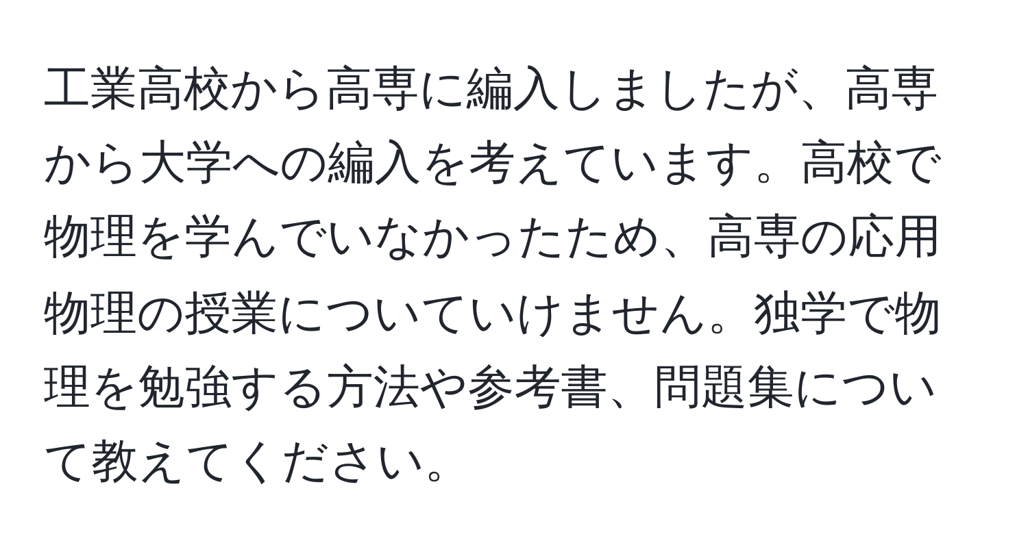 工業高校から高専に編入しましたが、高専から大学への編入を考えています。高校で物理を学んでいなかったため、高専の応用物理の授業についていけません。独学で物理を勉強する方法や参考書、問題集について教えてください。