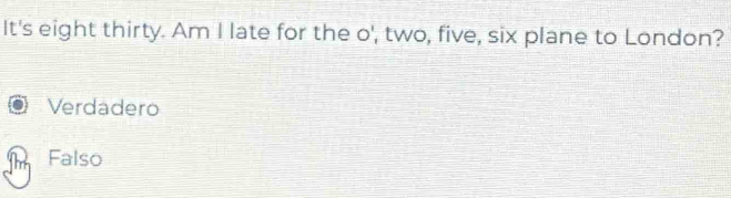 It's eight thirty. Am I late for the o', two, five, six plane to London?
Verdadero
Falso