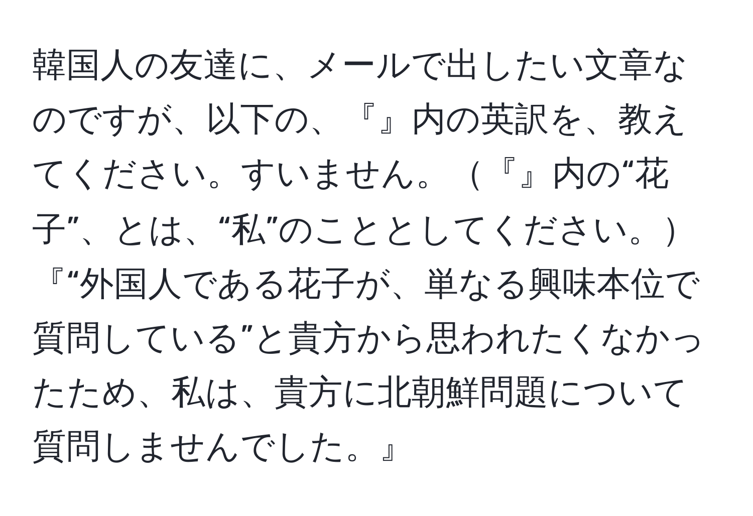 韓国人の友達に、メールで出したい文章なのですが、以下の、『』内の英訳を、教えてください。すいません。『』内の“花子”、とは、“私”のこととしてください。『“外国人である花子が、単なる興味本位で質問している”と貴方から思われたくなかったため、私は、貴方に北朝鮮問題について質問しませんでした。』