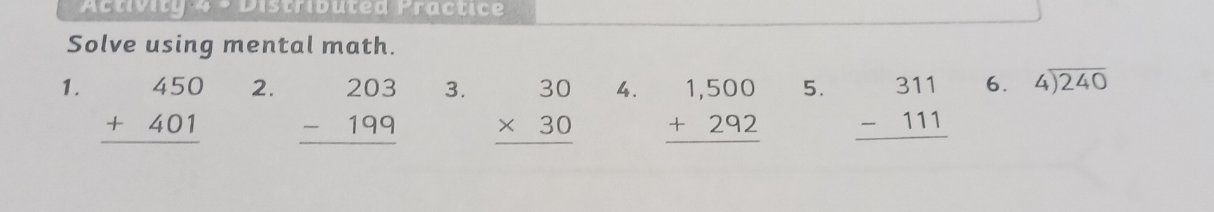 Activity 4 - Distributed Practice 
Solve using mental math. 
1. beginarrayr 450 +401 hline endarray
2. beginarrayr 203 -199 hline endarray
3. beginarrayr 30 * 30 hline endarray
4. beginarrayr 1,500 +292 hline endarray
5. beginarrayr 311 -111 hline endarray
6. beginarrayr 4encloselongdiv 240endarray