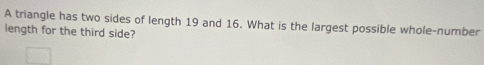 A triangle has two sides of length 19 and 16. What is the largest possible whole-number 
length for the third side?