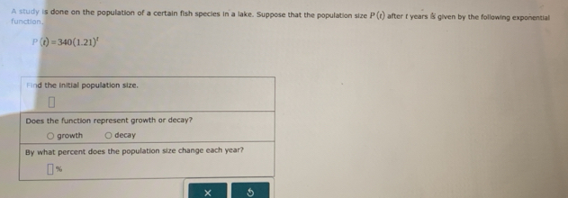 A study is done on the population of a certain fish species in a lake. Suppose that the population size P(t) after t years @ given by the following expomential 
function.
P(t)=340(1.21)^t
× 6