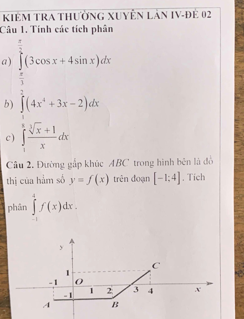 KIÊM TRA thườnG XUYÊn Lản IV-đÊ 02 
Câu 1. Tính các tích phân 
a) ∈tlimits _ π /3 ^ π /2 (3cos x+4sin x)dx
b) ∈tlimits _1^(2(4x^4)+3x-2)dx
c) ∈tlimits _1^(8frac sqrt[3](x)+1)xdx
Câu 2. Đường gấp khúc ABC trong hình bên là đồ 
thị của hầm số y=f(x) trên đoạn [-1;4]. Tích 
phân ∈tlimits _(-1)^4f(x)dx.