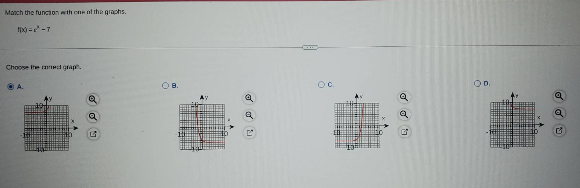 Match the function with one of the graphs.
f(x)=e^x-7
Choose the correct graph. 
A. 
B. 
C. 
D.
y
y
y
④
10
10
a 
× 
B -10 10
10
10 B 10
10
10
10
10