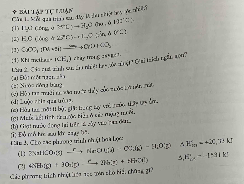 Bài tập tự luạn
Câu 1. Mỗi quá trình sau đây là thu nhiệt hay tỏa nhiệt?
(1) H_2O (lỏng, ở 25°C)to H_2O (hơi, ở 100°C).
(2) H_2O (lỏng, ở 25°C)to H_2O(rhat an,delta 0°C).
(3) CaCO_3 (Đá vôi) xrightarrow NungCaO+CO_2.
(4) Khí methane (CH_4) cháy trong oxygen.
Câu 2. Các quá trình sau thu nhiệt hay tỏa nhiệt? Giải thích ngắn gọn?
(a) Đốt một ngọn nến.
(b) Nước đóng băng.
(c) Hòa tan muối ăn vào nước thấy cốc nước trở nên mát.
(d) Luộc chín quả trứng.
(e) Hòa tan một ít bột giặt trong tay với nước, thấy tay ấm.
(g) Muối kết tinh từ nước biển ở các ruộng muối.
(h) Giọt nước đọng lại trên lá cây vào ban đêm.
(i) Đổ mồ hôi sau khi chạy bộ.
Câu 3. Cho các phương trình nhiệt hoá học:
(1) 2NaHCO_3(s)xrightarrow t°Na_2CO_3(s)+CO_2(g)+H_2O(g) △ _rH_(298)°=+20,33kJ
(2) 4NH_3(g)+3O_2(g)xrightarrow I°2N_2(g)+6H_2O(l)
△ _rH_(298)°=-1531kJ
Các phương trình nhiệt hóa học trên cho biết những gì?