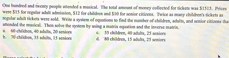 One hundred and twenty people attended a musical. The total amount of money collected for tickets was $1515. Prices
were $15 for regular adult admission, $12 for children and $10 for senior citizens. Twice as many children's tickets as
regular adult tickets were sold. Write a system of equations to find the number of children, adults, and senior citizens tha
attended the musical. Then solve the system by using a matrix equation and the inverse matrix.
a. 60 children, 40 adults, 20 seniors c. 55 children, 40 adults, 25 seniors
b. 70 children, 35 adults, 15 seniors d. 80 children, 15 adults, 25 seniors