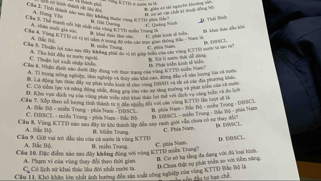 Vùng KTTĐ ở nước ta là
Và thành phố.
:  ịch sử hình thành rất lâu đời
B. giàu có tài nguyên khoáng sản.
D. cơ sở vật chất kĩ thuật đồng bộ.
Câu 2. Tinh thành nào sau đây không thuộc vùng KTTĐ phía Bắc? D. Thái Bình
A. Hưng Yên B. Hải Dương C. Quảng Ninh
Cầâu 3. Thể mạnh nổi bật nhất của vùng KTTĐ miền Trung là
A. chăn nuôi gia súc. D. khai thác dầu khí.
B. khai thác lâm sản. C. phát kinh tế biển.
Câu 4. Vùng KTTĐ có vị trí nằm ở trung độ trên các trục giao thông Bắc - Nam là
D. ÐBSCL.
A. Bắc Bộ. B. miền Trung. C. phía Nam.
Câu 5. Thuận lợi nào sau đây không phải do vị trí giáp biển của các vùng KTTĐ nước ta tạo ra?
A. Thu hút đầu tư nước ngoài.
B. Xử lí nước thải dễ dàng.
C. Thuận lợi xuất nhập khẩu.
D. Phát triển kinh tế biến.
1.Câu 6. Nhận định nào dưới đây đúng với thực trạng của vùng KTTĐ miền Nam
A. Tí trọng nông nghiệp, lâm nghiệp và thủy sản khá cao, đứng đầu về sản lượng lúa cả nước.
B. Là động lực thúc đầy sự phát triển kinh tế cho vùng ĐBSH và tất cả các địa phương khác
C. Có tiềm lực và năng động nhất, đóng góp lớn vào sự tăng trưởng và phát triển của cả nước
D. Khu vực dịch vụ của vùng phát triển nhờ khai thác lợi thế với dịch vụ cảng biển và du lịch
.Câu 7. Xếp theo số lượng tinh thành từ ít đến nhiều đối với các vùng KTTĐ lần lượt sẽ là
A. Bắc Bộ - miền Trung - phía Nam - ĐBSCL. B. phía Nam - Bắc Bộ - miền Trung - ĐBSCL
C. ĐBSCL - miền Trung - phía Nam - Bắc Bộ. D. ĐBSCL - miền Trung - Bắc Bộ - phía Nam
Cầu 8. Vùng KTTĐ nào sau đây từ khi thành lập đến nay ranh giới vẫn chưa có sự thay đổi?
A. Bắc Bộ. B. Miền Trung.
C. Phía Nam. D. ĐBSCL.
Câu 9. Giữ vai trò đầu tàu của cả nước là vùng KTTĐ D. ĐBSCL.
A. Bắc Bộ. B. miền Trung. C. phía Nam.
Câu 10. Đặc điểm nào sau đây không đúng với vùng KTTĐ miền Trung?
A. Phạm vi của vùng thay đổi theo thời gian. B. Cơ sở hạ tầng đa dạng với đủ loại hình.
C_  C_4 Có lịch sử khai thác lâu đời nhất nước ta. D.Chưa thật sự phát triển so với tiềm năng.
Cầu 11. Khó khăn lớn nhất ảnh hưởng đến sản xuất công nghiệp của vùng KTTĐ Bắc Bộ là
ần vốn đầu tư hạn chế.