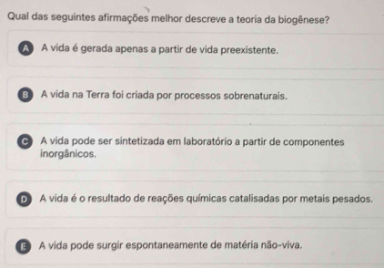 Qual das seguintes afirmações melhor descreve a teoria da biogênese?
A A vida é gerada apenas a partir de vida preexistente.
B) A vida na Terra foi criada por processos sobrenaturais.
C A vida pode ser sintetizada em laboratório a partir de componentes
inorgânicos.
D A vida é o resultado de reações químicas catalisadas por metais pesados.
A vida pode surgir espontaneamente de matéria não-viva.