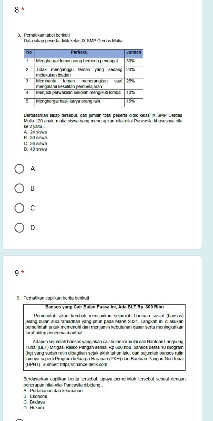 8*
8. Perhatikan tabel berikut!
Data sikap peserta didik kelas IX SMP Cerdas Mulia
Berdasarkan sikap tersebut, dari jumlah total peserta didik kelas IX SMP Cerdas
Mulia 120 anak, maka siswa yang menerapkan nilai-nilai Pancasila khususnya sila
ke 2 yaitu...
A. 24 siswa
B. 30 siswa
C. 36 siswa
D. 40 siswa
A
B
C
D
9 *
9. Perhatikan cuplikan berita berikut!
Bansos yang Cair Bulan Puasa Ini, Ada BLT Rp. 600 Ribu
Pemerintah akan kembali mencairkan sejumlah bantuan sosial (bansos)
jelang bulan suci ramadhan yang jatuh pada Maret 2024. Langkah ini dilakukan
pemerintah untuk memenuhi dan menjamin kebutuhan dasar serta meningkatkan
taraf hidup penerima manfaat.
Adapun sejumlah bansos yang akan cair bulan ini mulai dari Bantuan Langsung
Tunai (BLT) Mitigasi Risiko Pangan senilai Rp 600 ribu, bansos beras 10 kilogram
(kg) yang sudah rutin dibagikan sejak akhir tahun lalu, dan sejumlah bansos rutin
lainnya seperti Program keluarga Harapan (PKH) dan Bantuan Pangan Non tunai
(BPNT). Sumber: https://finance.detik.com
Berdasarkan cuplikan berita tersebut, upaya pemerintah tersebut sesuai dengan
penerapan nilai-nilai Pancasila dibidang...
A. Pertahanan dan keamanan
B. Ekonomi
C. Budaya
D. Hukum