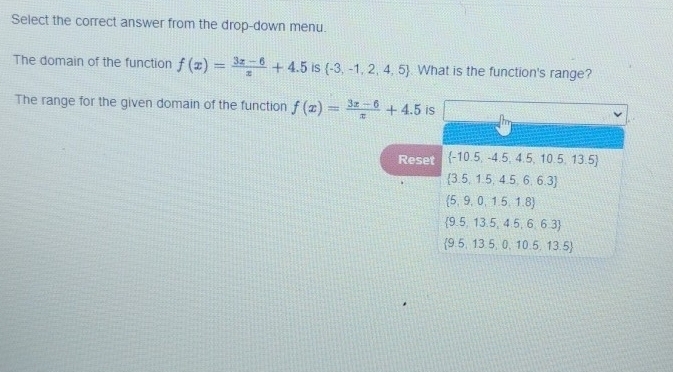 Select the correct answer from the drop-down menu.
The domain of the function f(x)= (3x-6)/x +4.5 is  -3,-1,2,4,5 What is the function's range?
The range for the given domain of the function f(x)= (3x-6)/x +4.5 is
Reset  -10.5,-4.5,4.5,10.5,13.5
 3.5,1.5,4.5,6.6.3
 5,9,0,1.5,1.8
 9.5,13.5,4.5,6,6.3
 9.5,13.5,0,10.5,13.5