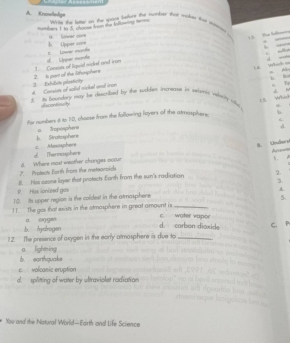 Chapter Assessment
A. Knowledge
numbers 1 to 5, choose from the following terms:
Write the letter on the space before the number that makes that statement .
a. Lower core
13. The followin
a. ammo
b. Upper core
b. ozone
c. Lower mantle
c. sulfan
d. Upper mantle
d. wate
1. Consists of liquid nickel and iron
14. Which o
2. Is part of the lithosphere
a. Ab
b. Ba
3. Exhibits plasticity
4. Consists of solid nickel and iron
c. Ep
d. M
15. Which
5. Its boundary may be described by the sudden increase in seismic velocity colled
discontinuity.
a.
For numbers 6 to 10, choose from the following layers of the atmosphere:
b.
C.
a. Troposphere
d.
b. Stratosphere
c. Mesosphere
B. Underst
d. Thermosphere
Answer
6. Where most weather changes occur
7. Protects Earth from the meteoroids 1. a
8. Has ozone layer that protects Earth from the sun’s radiation
2.
9. Has ionized gas 3.
10. Its upper region is the coldest in the atmosphere A.
5.
11. The gas that exists in the atmosphere in great amount is_
C. water vapor
a. oxygen
C. P
b.llwhydrogen
on dioxide
12. The presence of oxygen in the early atmosphere is due to_
_
a. lightning
b. earthquake
ch of volcanic eruption
d. splitting of water by ultraviolet radiation
You and the Natural World—Earth and Life Science