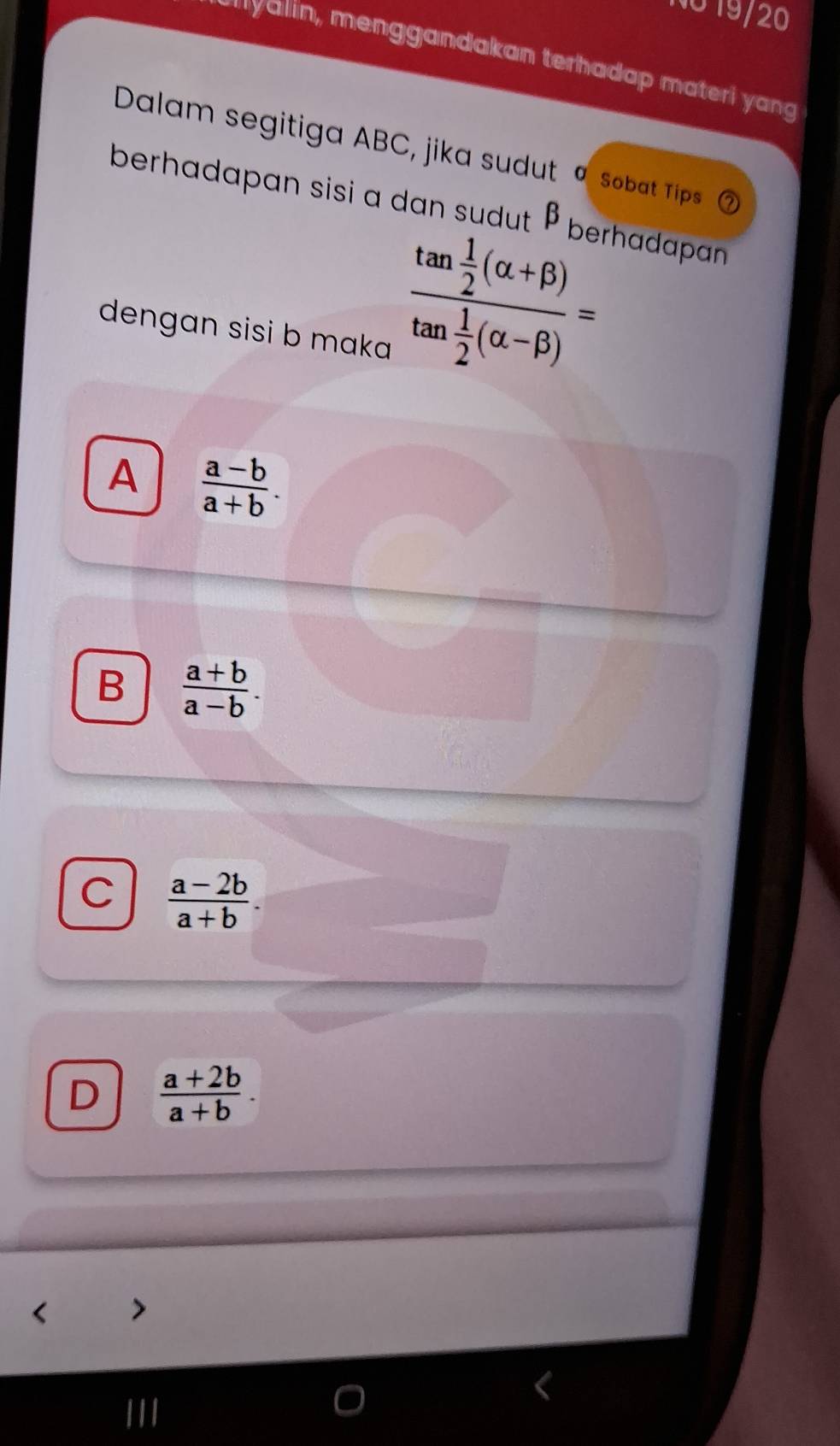 NO 19/20
*'yalin, menggandakan terhadap materi yang
Dalam segitiga ABC, jika sudut Sobat Tips a
berhadapan sisi a dan sudut β berhadapan
dengan sisi b maka
frac tan  1/2 (alpha +beta )tan  1/2 (alpha -beta )=
A  (a-b)/a+b .
B  (a+b)/a-b .
C  (a-2b)/a+b .
D  (a+2b)/a+b .