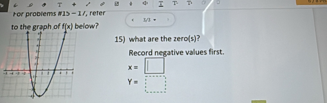 a 
T + 
□ ) T T T 0 
For problems # 15-1/ , reter 
3/3 
to the graph of f(x) below? 
15) what are the zero(s)? 
Record negative values first. 
-
x=□
Y=□