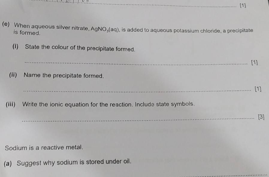 [1] 
(e) When aqueous silver nitrate， AgNO_3(aq) , is added to aqueous potassium chloride, a precipitate 
is formed. 
(1) State the colour of the precipitate formed. 
_ 
[1] 
(ii) Name the precipitate formed. 
_[1] 
(iii) Write the ionic equation for the reaction. Include state symbols. 
_[3] 
Sodium is a reactive metal. 
(a) Suggest why sodium is stored under oil.