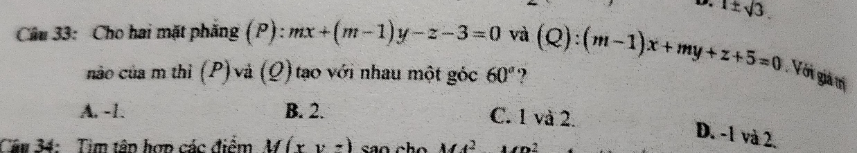 1± sqrt(3). 
Câu 33: Cho hai mặt phẳng (P): mx+(m-1)y-z-3=0 và (Q):(m-1)x+my+z+5=0 Với giả trị
nào của m thì (P) và (Q) tạo với nhau một góc 60° ?
A. -1. B. 2. C. 1 và 2.
D. -1 và 2.
Cầu 34: Tim tân hơn các điểm M(x,y,z) sao cho M4^2